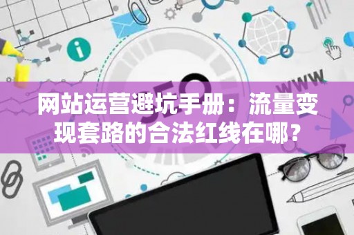 网站运营避坑手册：流量变现套路的合法红线在哪？